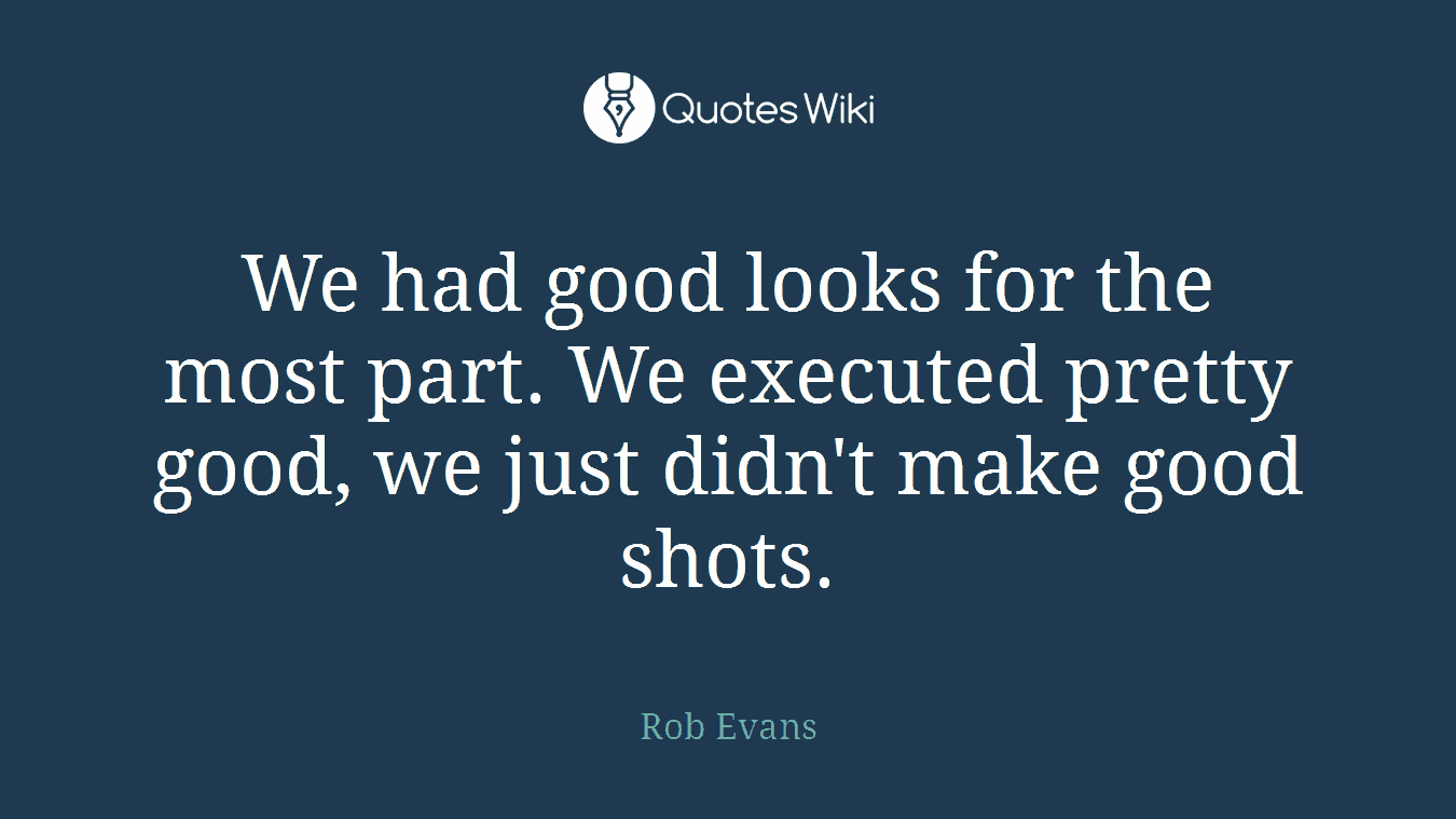 We had good looks for the most part. We executed pretty good, we just didn't make good shots.