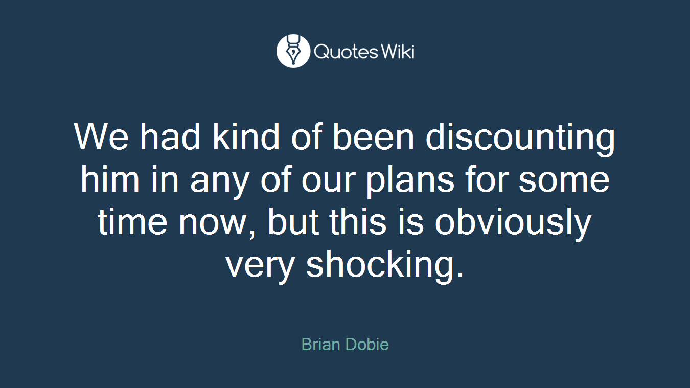 We had kind of been discounting him in any of our plans for some time now, but this is obviously very shocking.