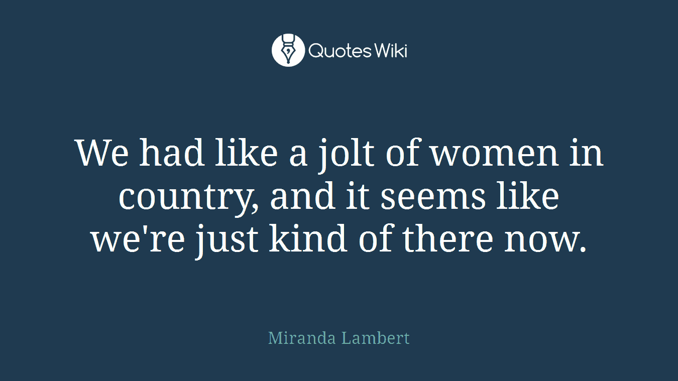 We had like a jolt of women in country, and it seems like we're just kind of there now.
