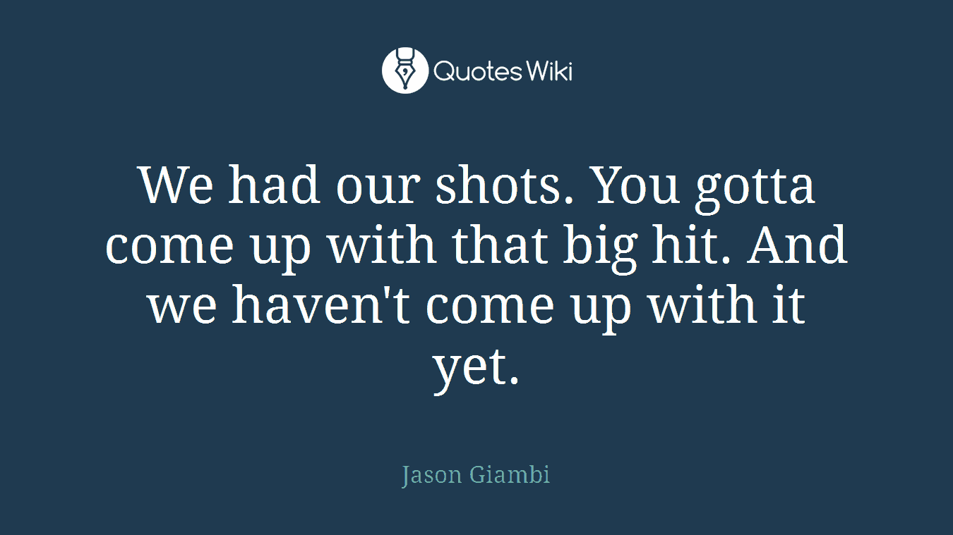 We had our shots. You gotta come up with that big hit. And we haven't come up with it yet.