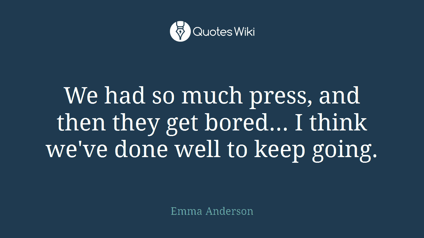 We had so much press, and then they get bored... I think we've done well to keep going.