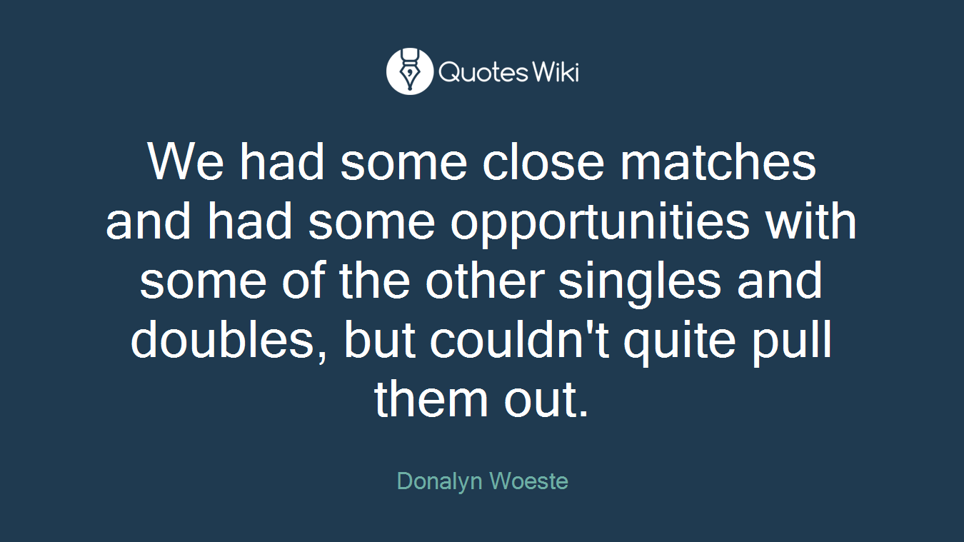 We had some close matches and had some opportunities with some of the other singles and doubles, but couldn't quite pull them out.