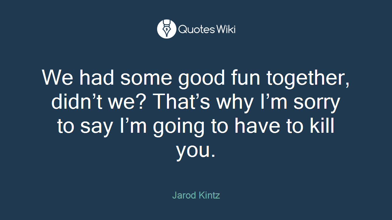 We had some good fun together, didn’t we? That’s why I’m sorry to say I’m going to have to kill you.