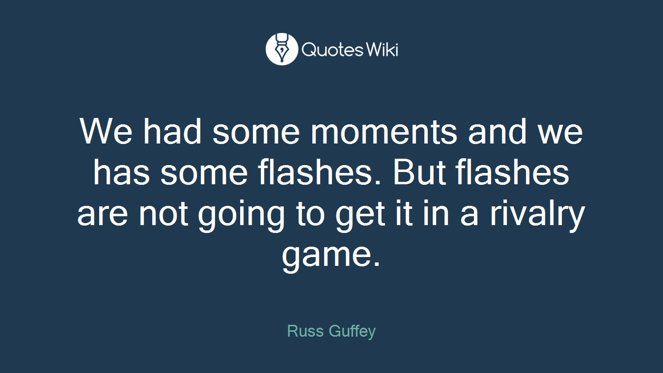 We had some moments and we has some flashes. But flashes are not going to get it in a rivalry game.