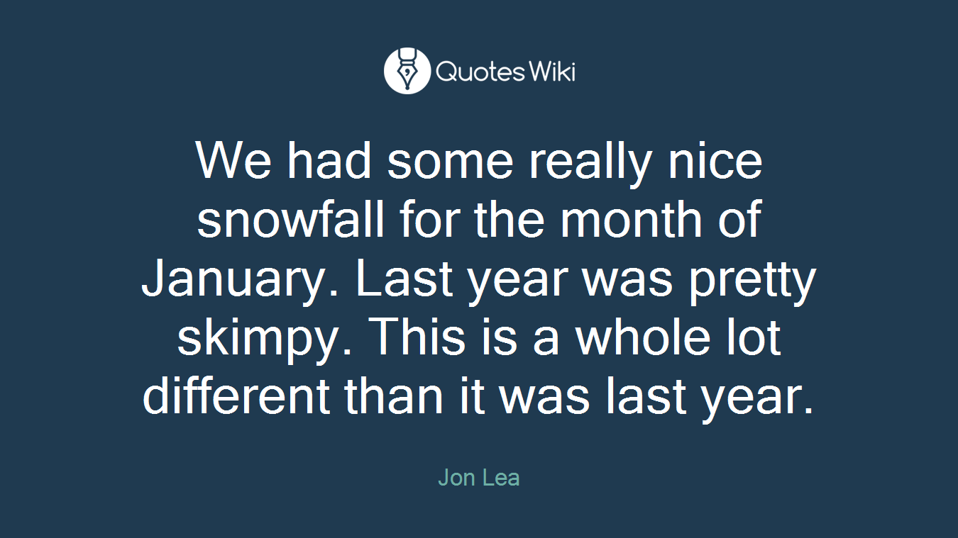 We had some really nice snowfall for the month of January. Last year was pretty skimpy. This is a whole lot different than it was last year.