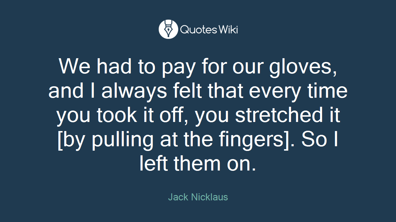 We had to pay for our gloves, and I always felt that every time you took it off, you stretched it [by pulling at the fingers]. So I left them on.