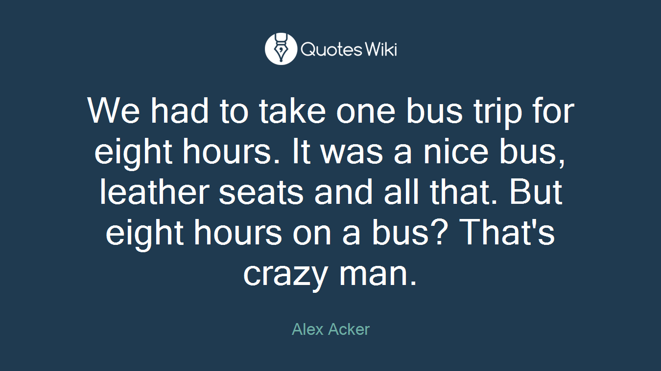 We had to take one bus trip for eight hours. It was a nice bus, leather seats and all that. But eight hours on a bus? That's crazy man.