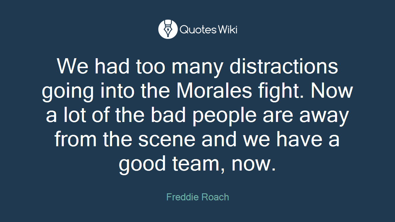 We had too many distractions going into the Morales fight. Now a lot of the bad people are away from the scene and we have a good team, now.