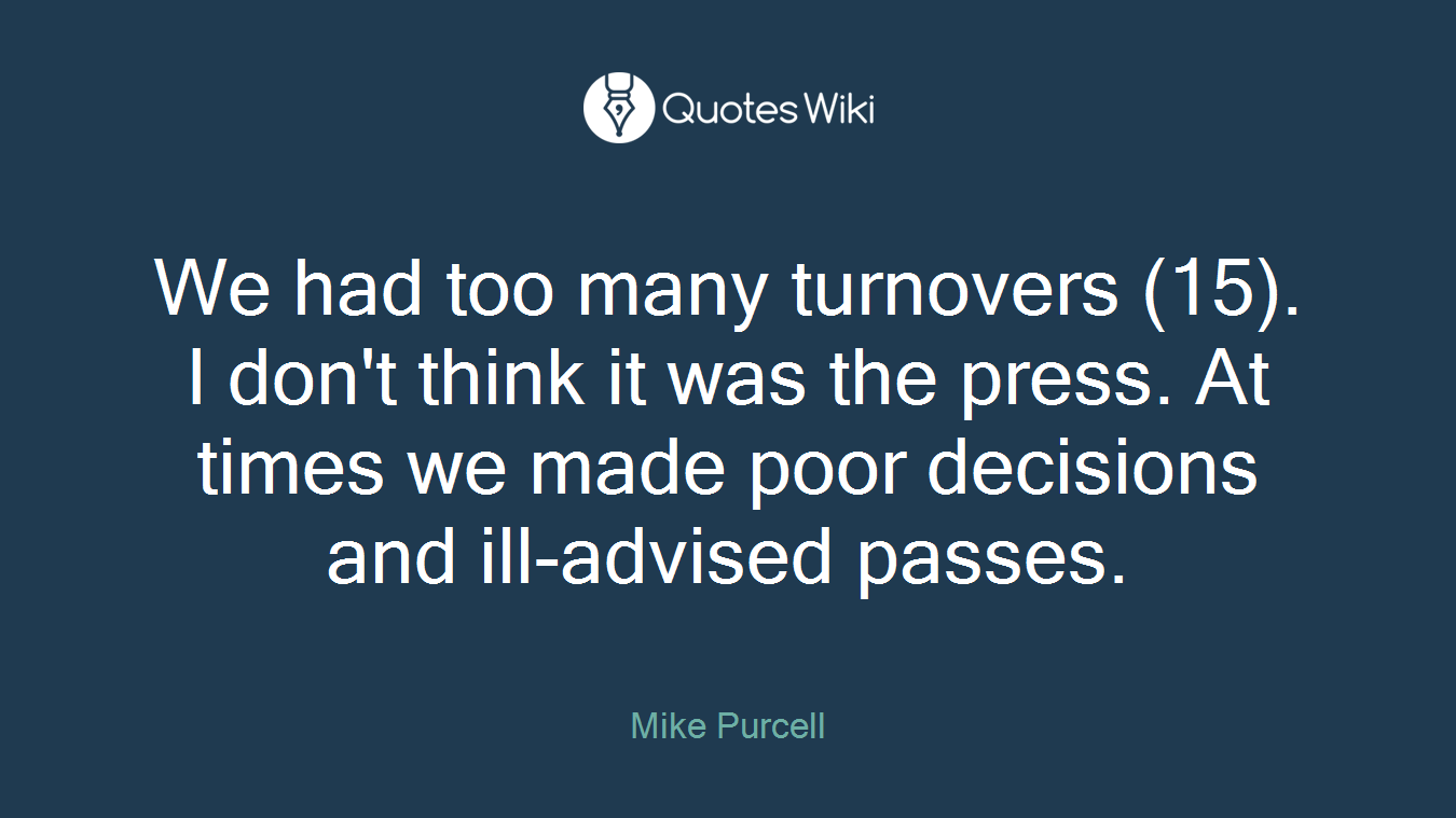 We had too many turnovers (15). I don't think it was the press. At times we made poor decisions and ill-advised passes.