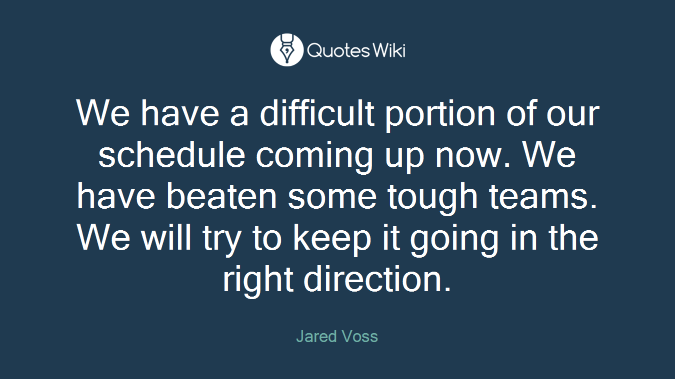 We have a difficult portion of our schedule coming up now. We have beaten some tough teams. We will try to keep it going in the right direction.