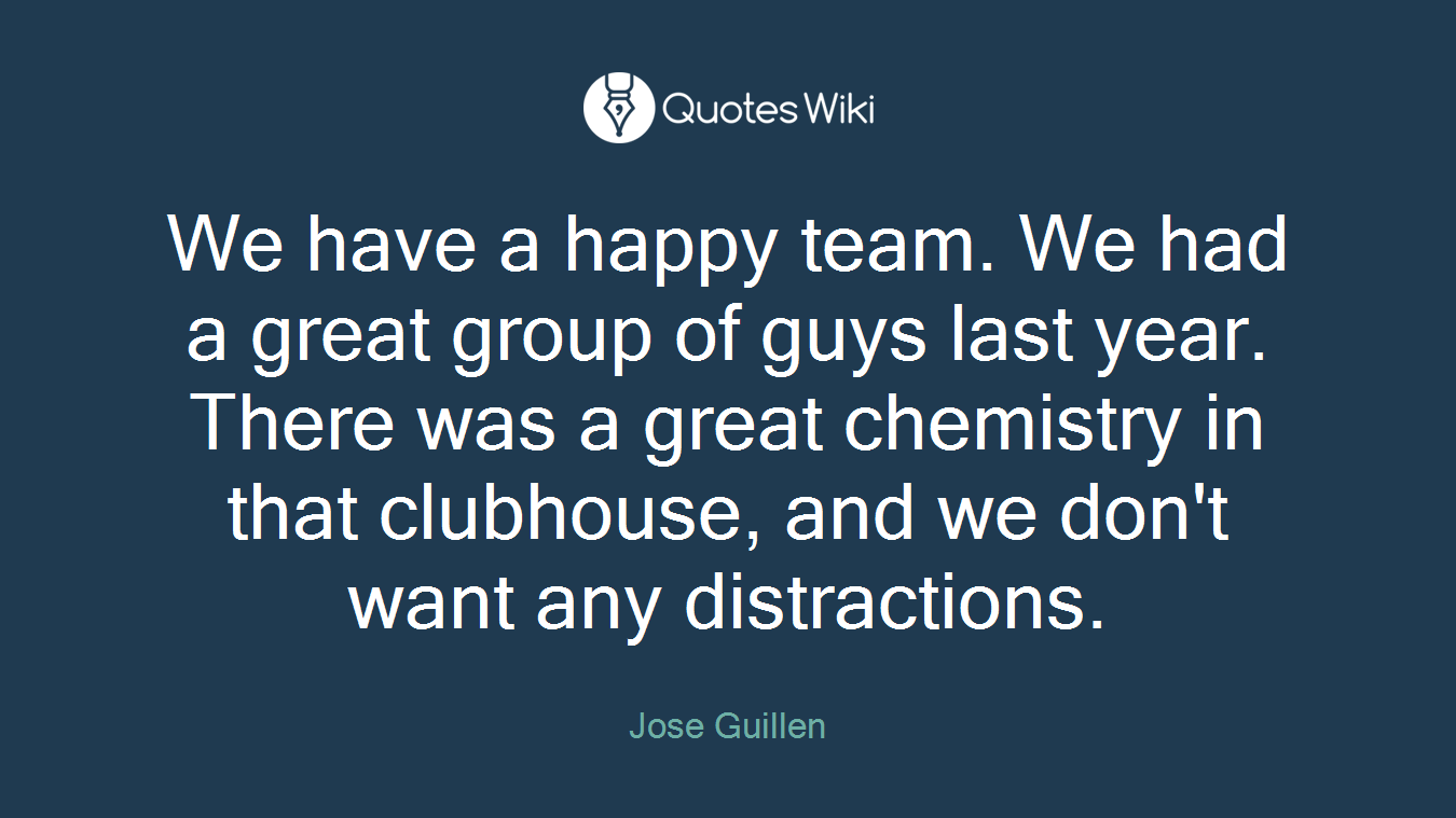 We have a happy team. We had a great group of guys last year. There was a great chemistry in that clubhouse, and we don't want any distractions.
