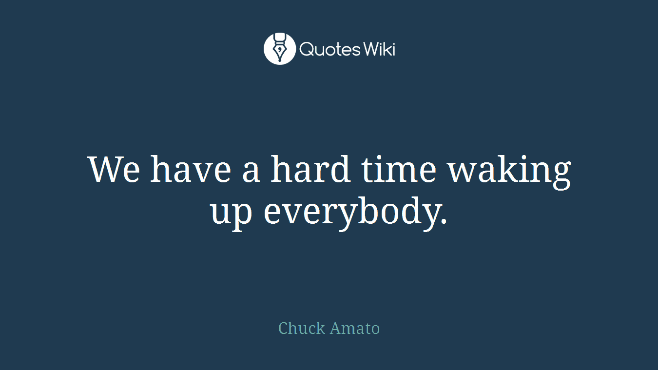 We have a hard time waking up everybody.