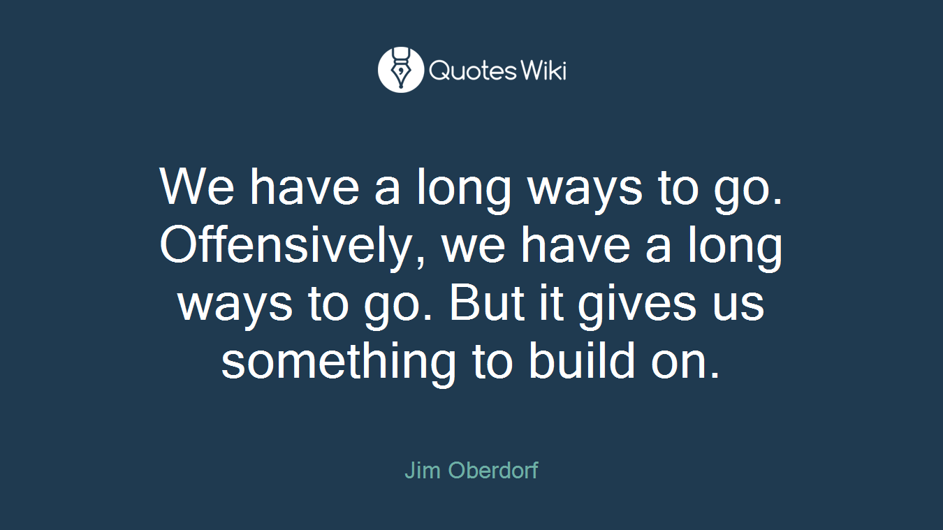 We have a long ways to go. Offensively, we have a long ways to go. But it gives us something to build on.