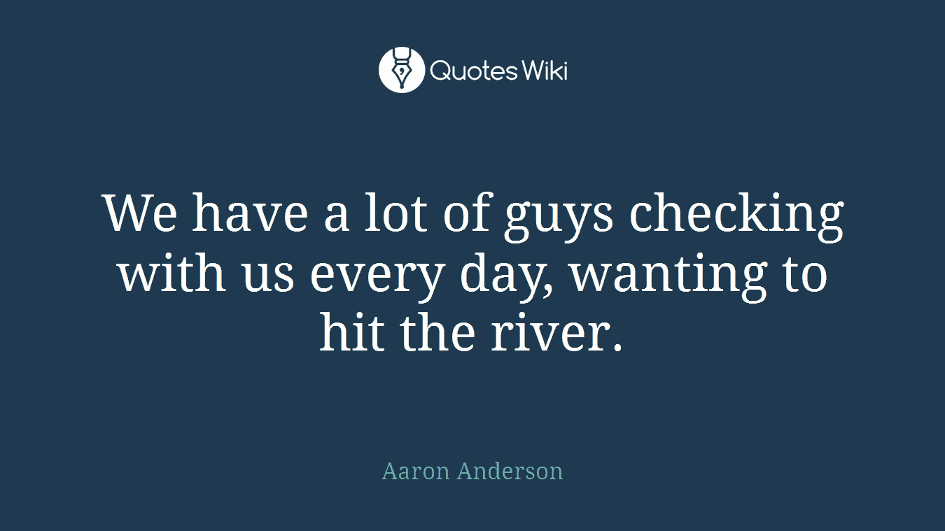 We have a lot of guys checking with us every day, wanting to hit the river.