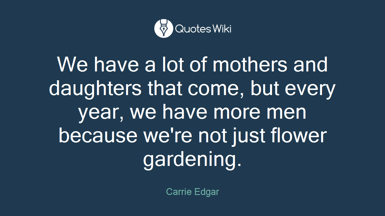 We have a lot of mothers and daughters that come, but every year, we have more men because we're not just flower gardening.