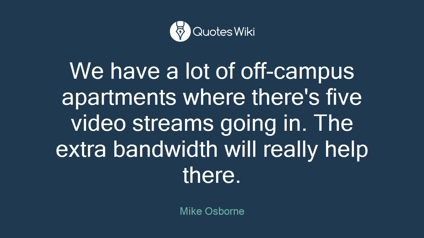 We have a lot of off-campus apartments where there's five video streams going in. The extra bandwidth will really help there.