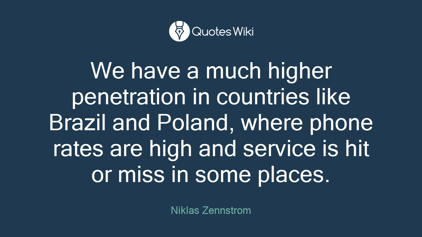 We have a much higher penetration in countries like Brazil and Poland, where phone rates are high and service is hit or miss in some places.