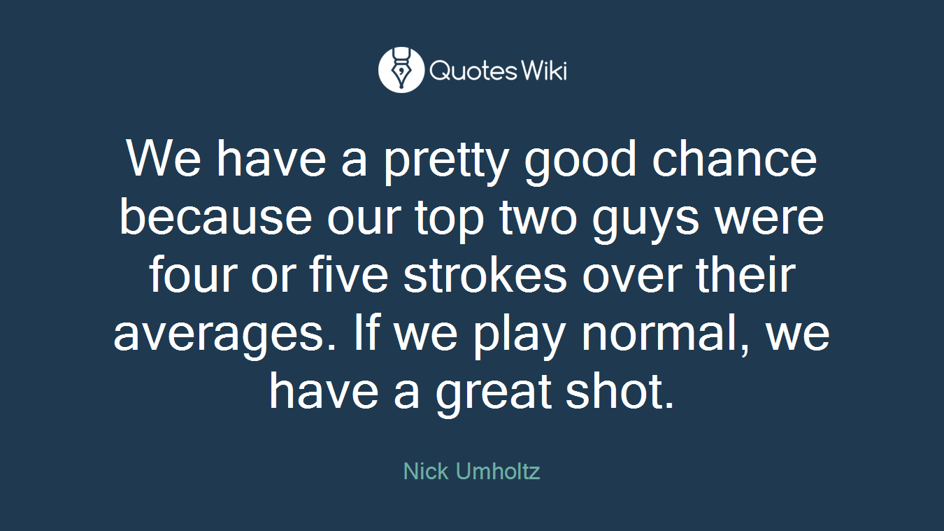 We have a pretty good chance because our top two guys were four or five strokes over their averages. If we play normal, we have a great shot.