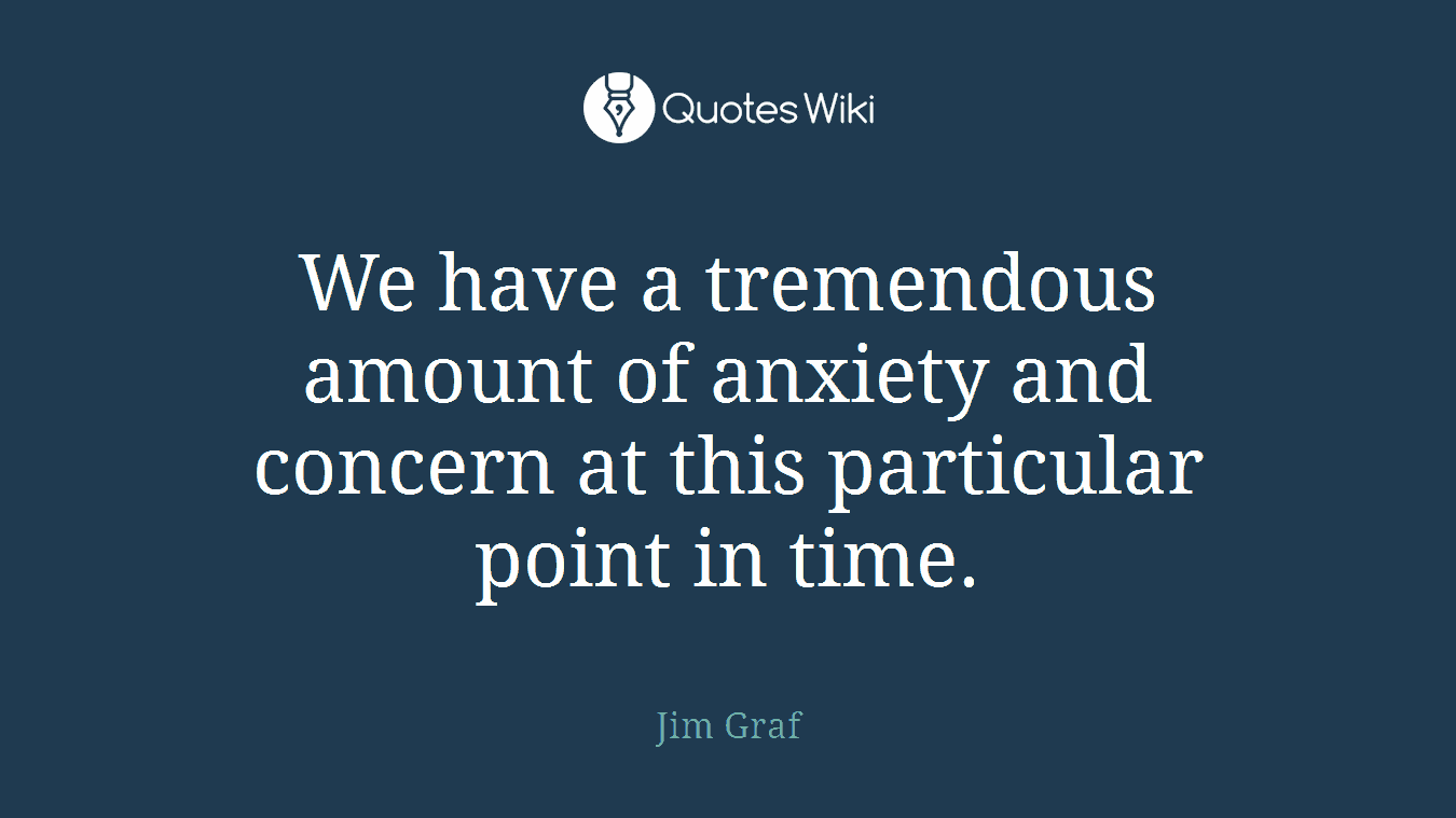 We have a tremendous amount of anxiety and concern at this particular point in time.