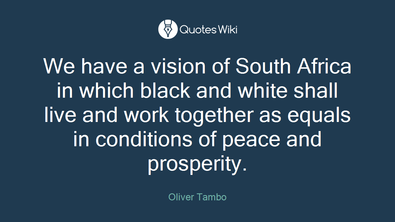 We have a vision of South Africa in which black and white shall live and work together as equals in conditions of peace and prosperity.
