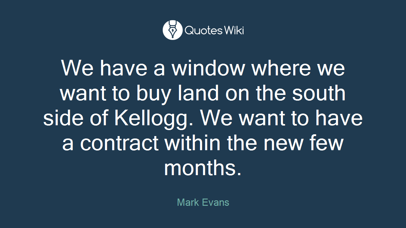 We have a window where we want to buy land on the south side of Kellogg. We want to have a contract within the new few months.