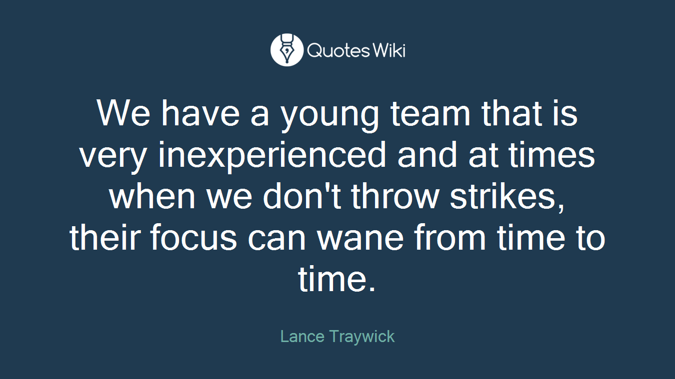 We have a young team that is very inexperienced and at times when we don't throw strikes, their focus can wane from time to time.