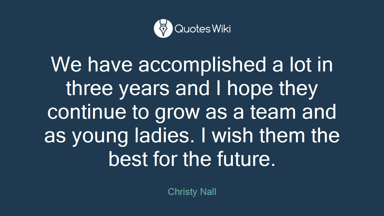 We have accomplished a lot in three years and I hope they continue to grow as a team and as young ladies. I wish them the best for the future.