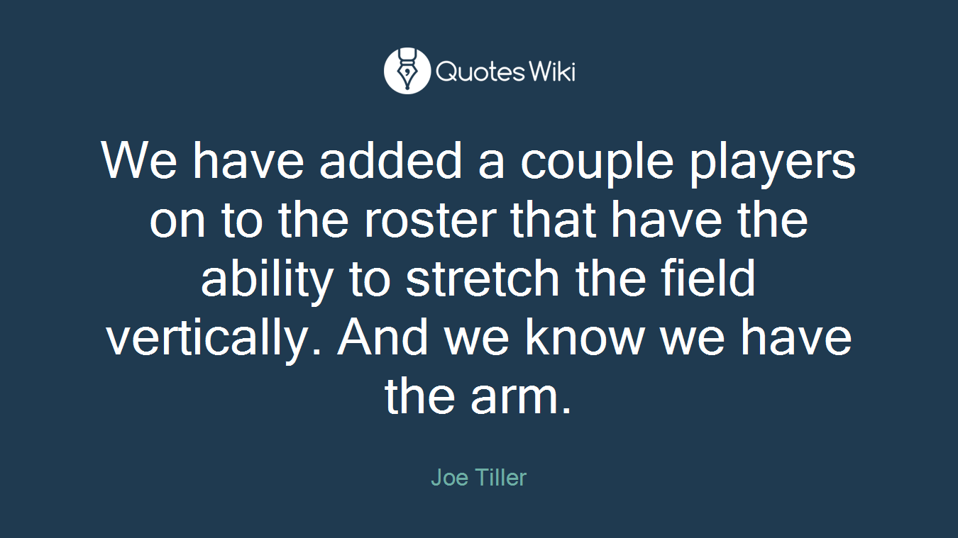 We have added a couple players on to the roster that have the ability to stretch the field vertically. And we know we have the arm.
