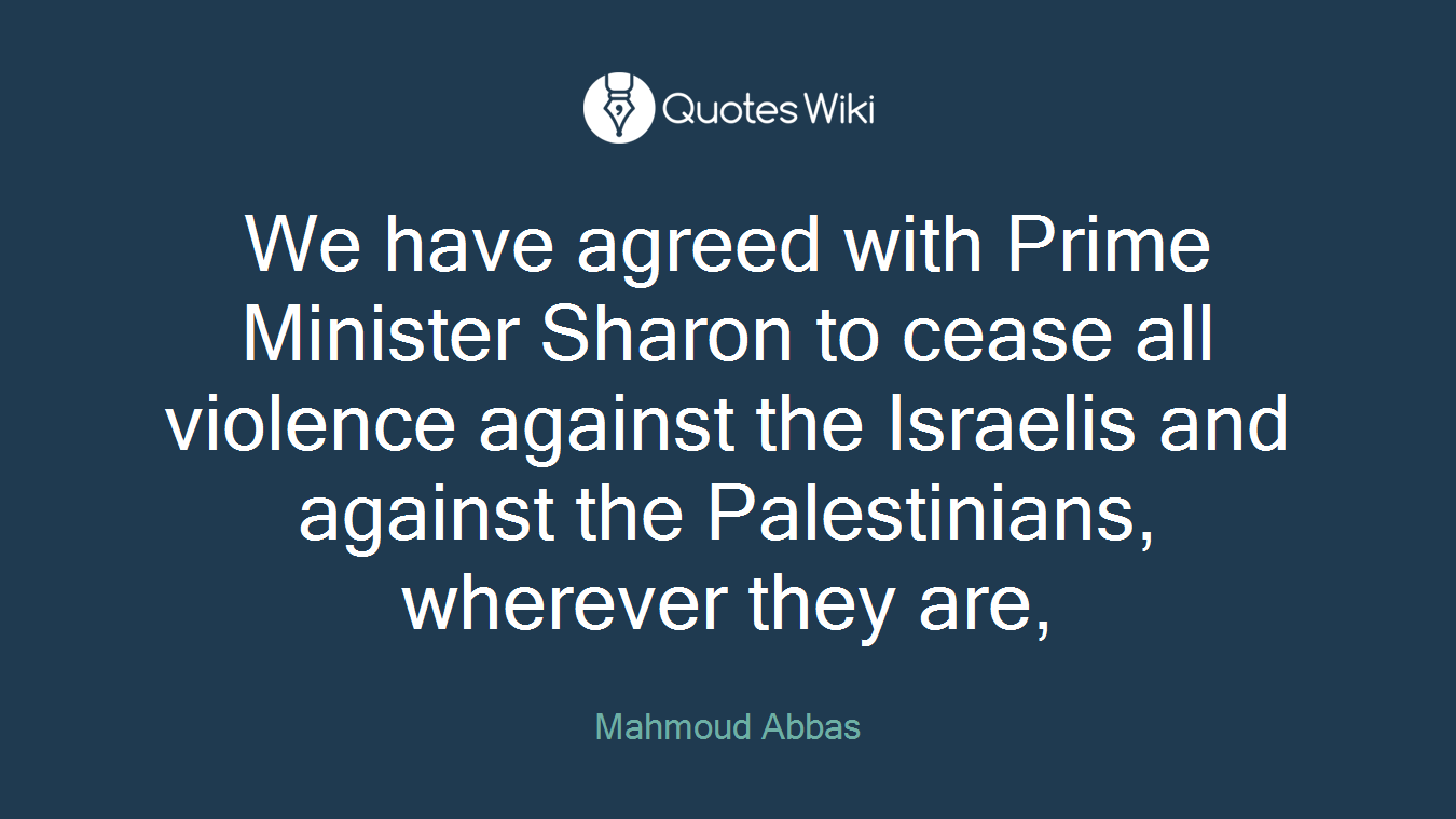 We have agreed with Prime Minister Sharon to cease all violence against the Israelis and against the Palestinians, wherever they are,
