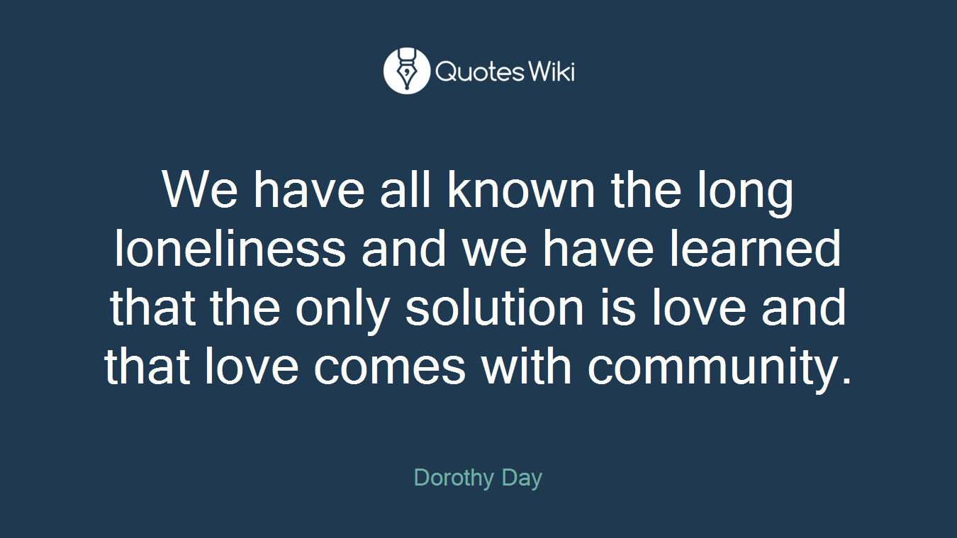 We have all known the long loneliness and we have learned that the only solution is love and that love comes with community.