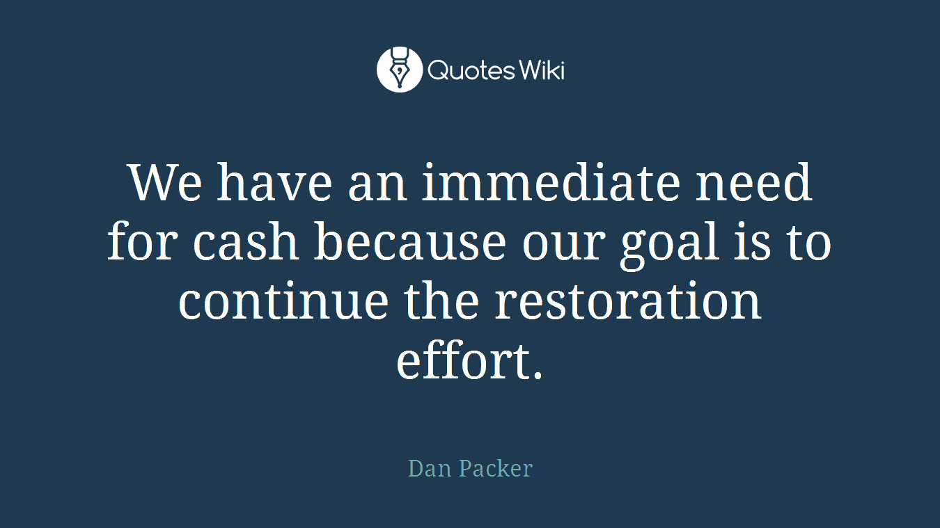 We have an immediate need for cash because our goal is to continue the restoration effort.