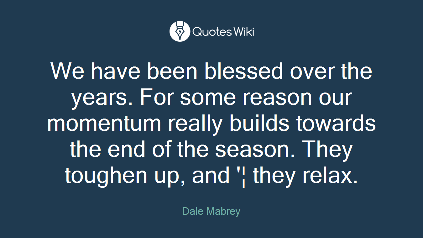 We have been blessed over the years. For some reason our momentum really builds towards the end of the season. They toughen up, and '¦ they relax.