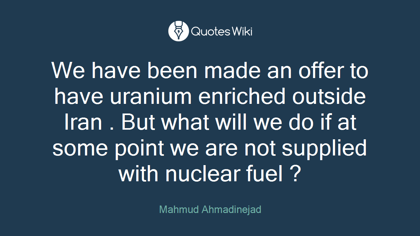 We have been made an offer to have uranium enriched outside Iran . But what will we do if at some point we are not supplied with nuclear fuel ?
