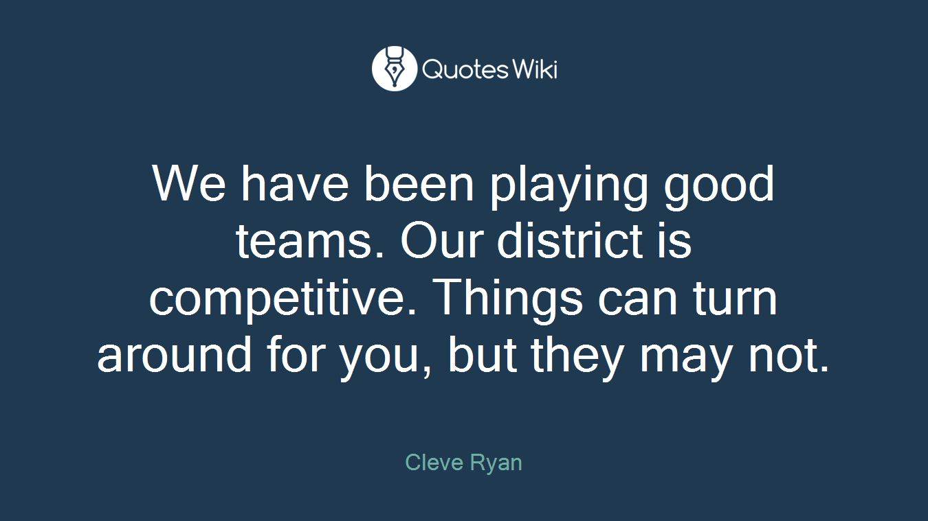 We have been playing good teams. Our district is competitive. Things can turn around for you, but they may not.