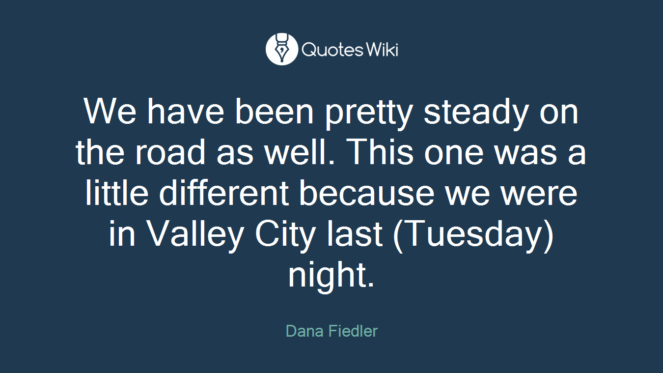 We have been pretty steady on the road as well. This one was a little different because we were in Valley City last (Tuesday) night.