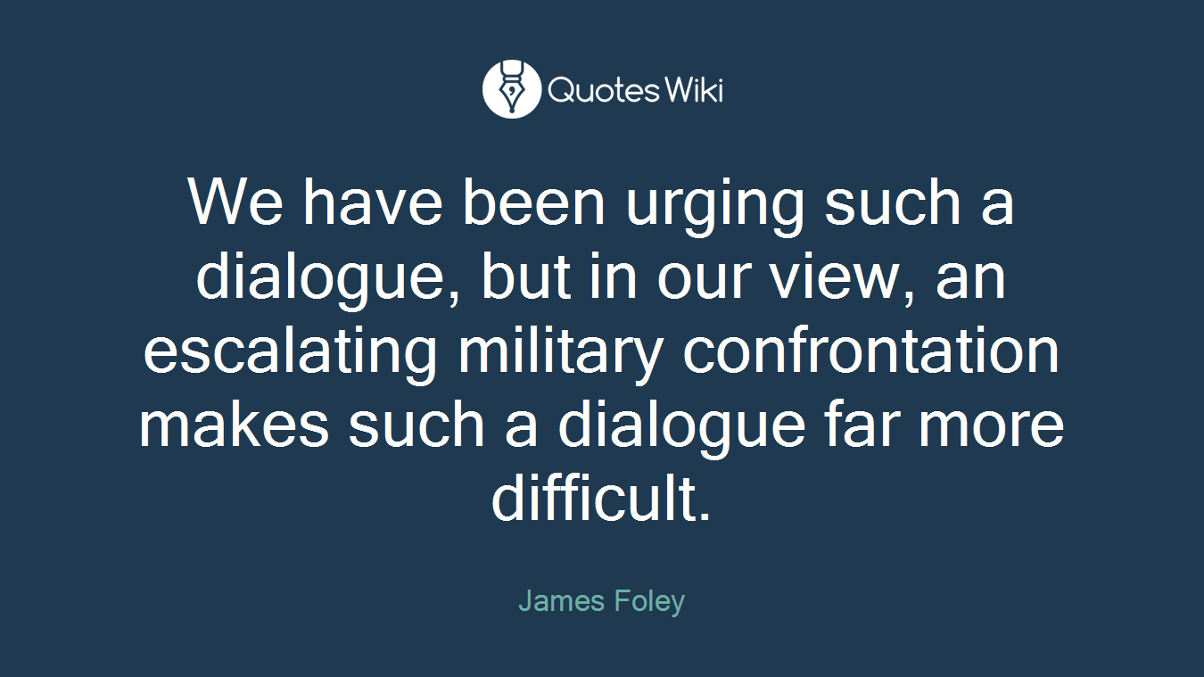 We have been urging such a dialogue, but in our view, an escalating military confrontation makes such a dialogue far more difficult.