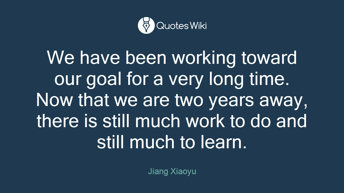 We have been working toward our goal for a very long time. Now that we are two years away, there is still much work to do and still much to learn.