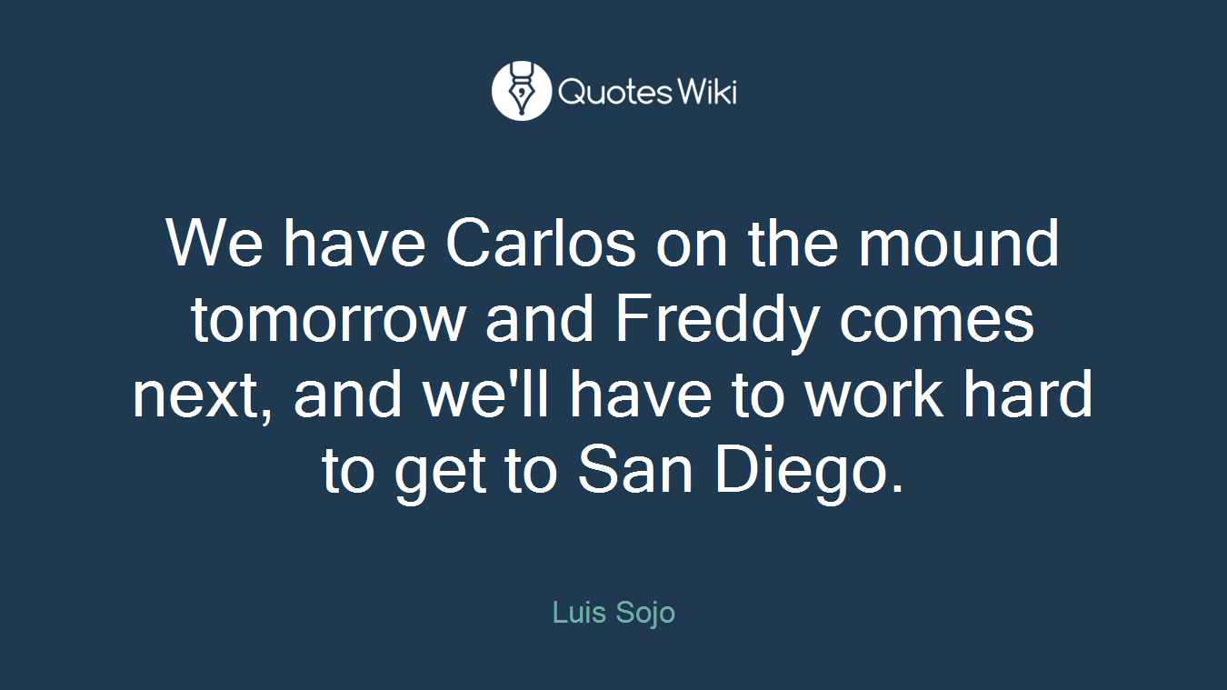 We have Carlos on the mound tomorrow and Freddy comes next, and we'll have to work hard to get to San Diego.