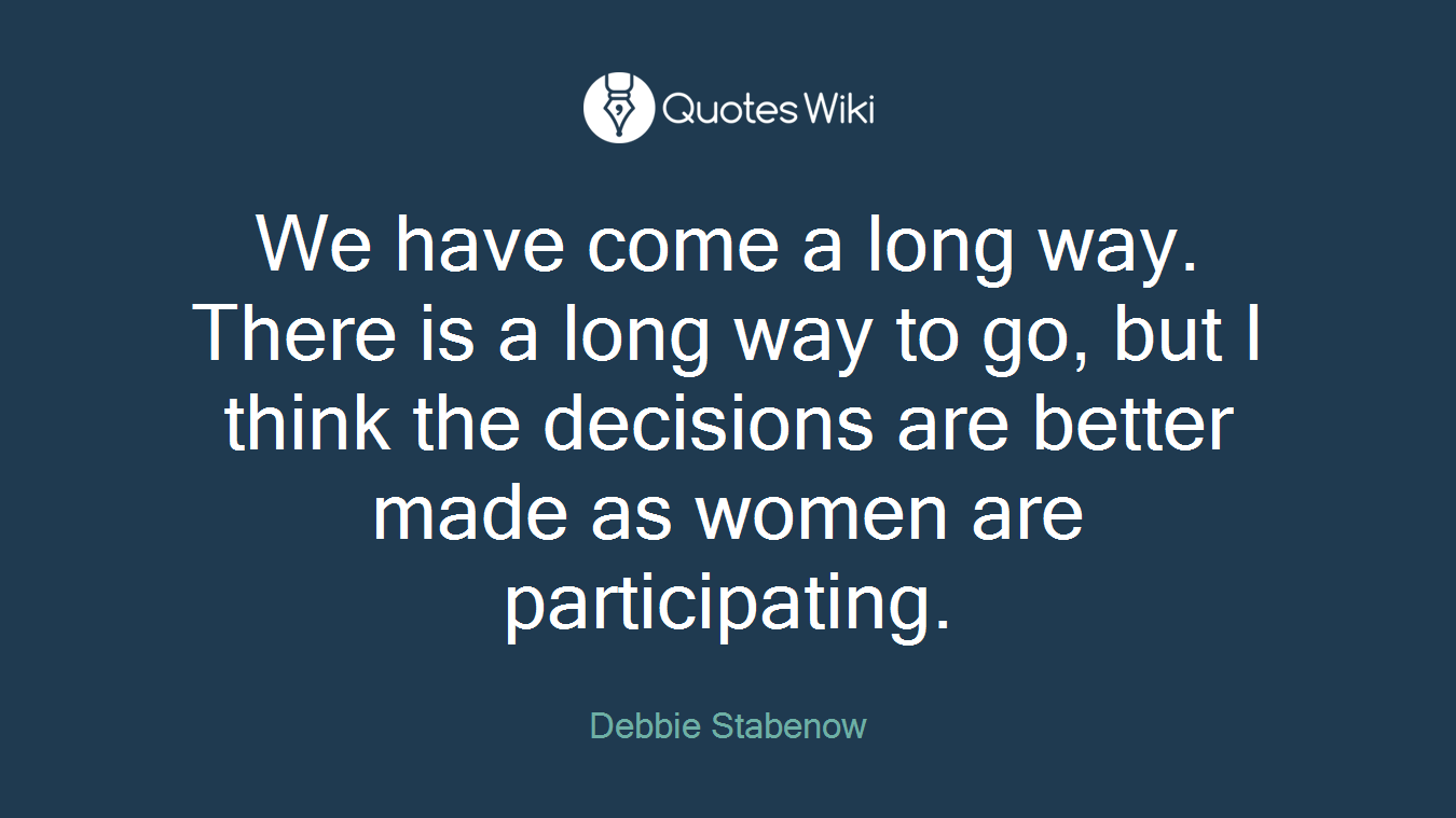 We have come a long way. There is a long way to go, but I think the decisions are better made as women are participating.
