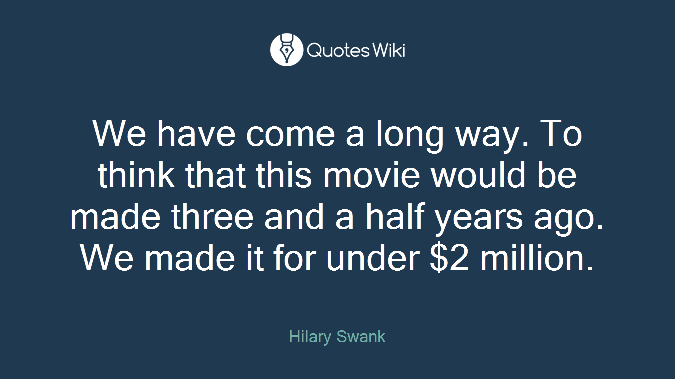 We have come a long way. To think that this movie would be made three and a half years ago. We made it for under $2 million.