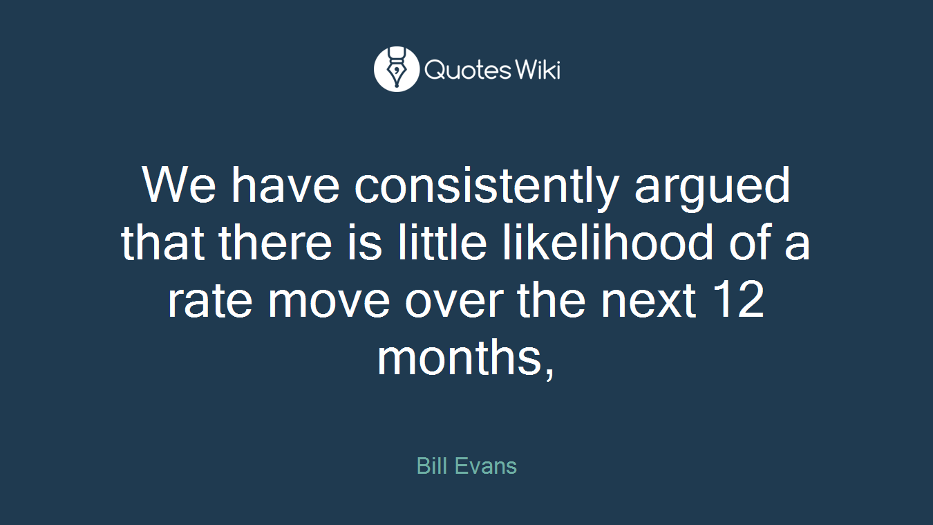 We have consistently argued that there is little likelihood of a rate move over the next 12 months,