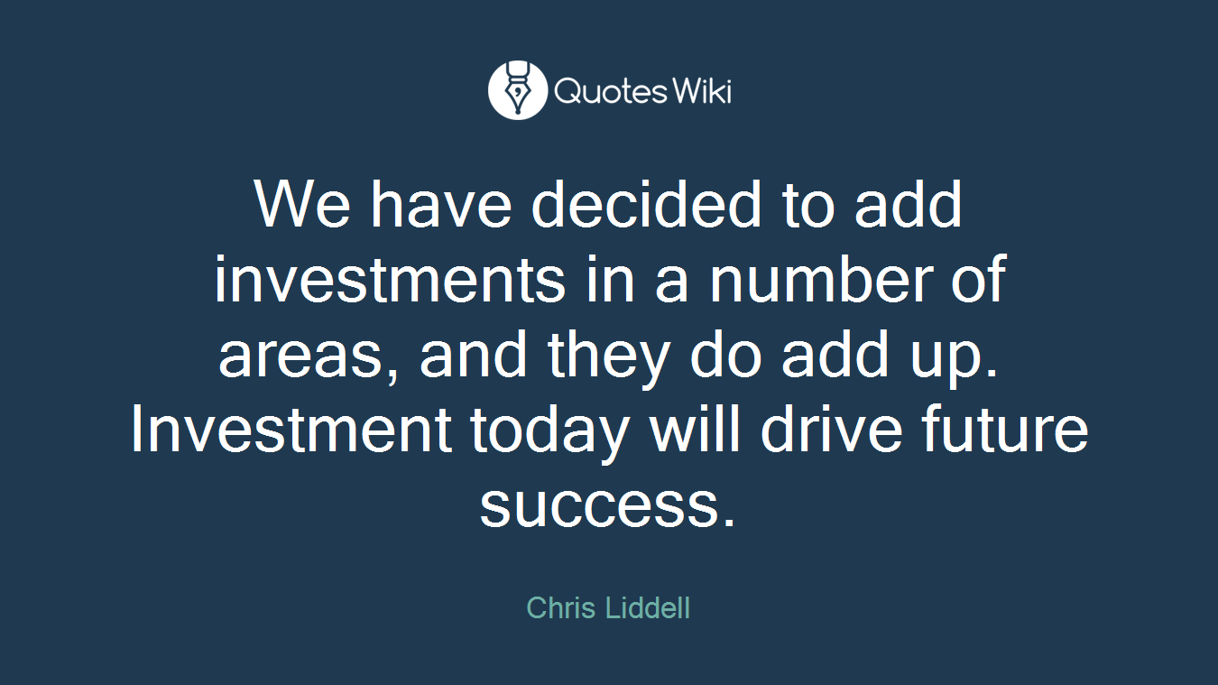We have decided to add investments in a number of areas, and they do add up. Investment today will drive future success.