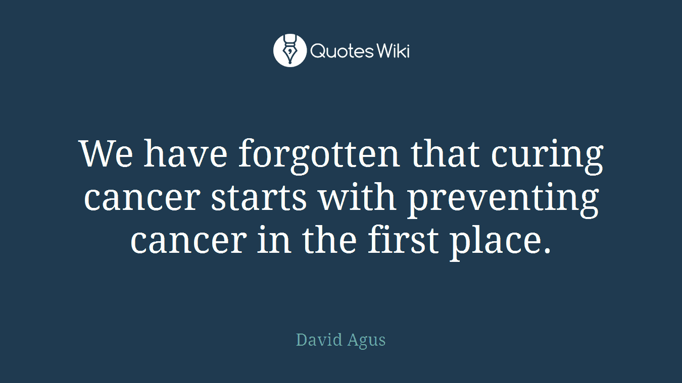 We have forgotten that curing cancer starts with preventing cancer in the first place.