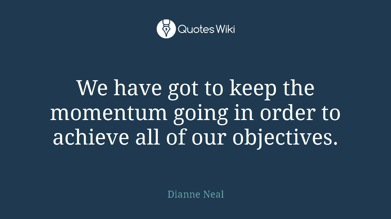 We have got to keep the momentum going in order to achieve all of our objectives.