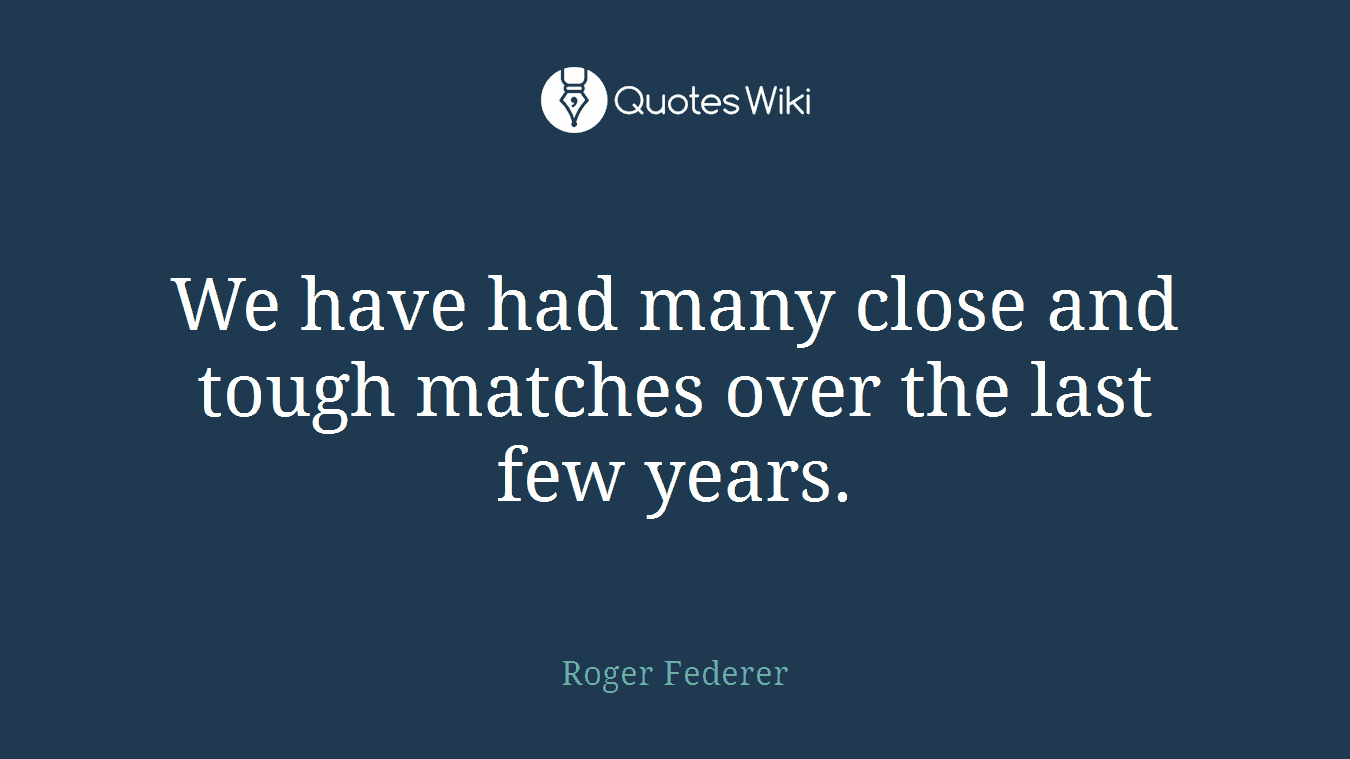 We have had many close and tough matches over the last few years.