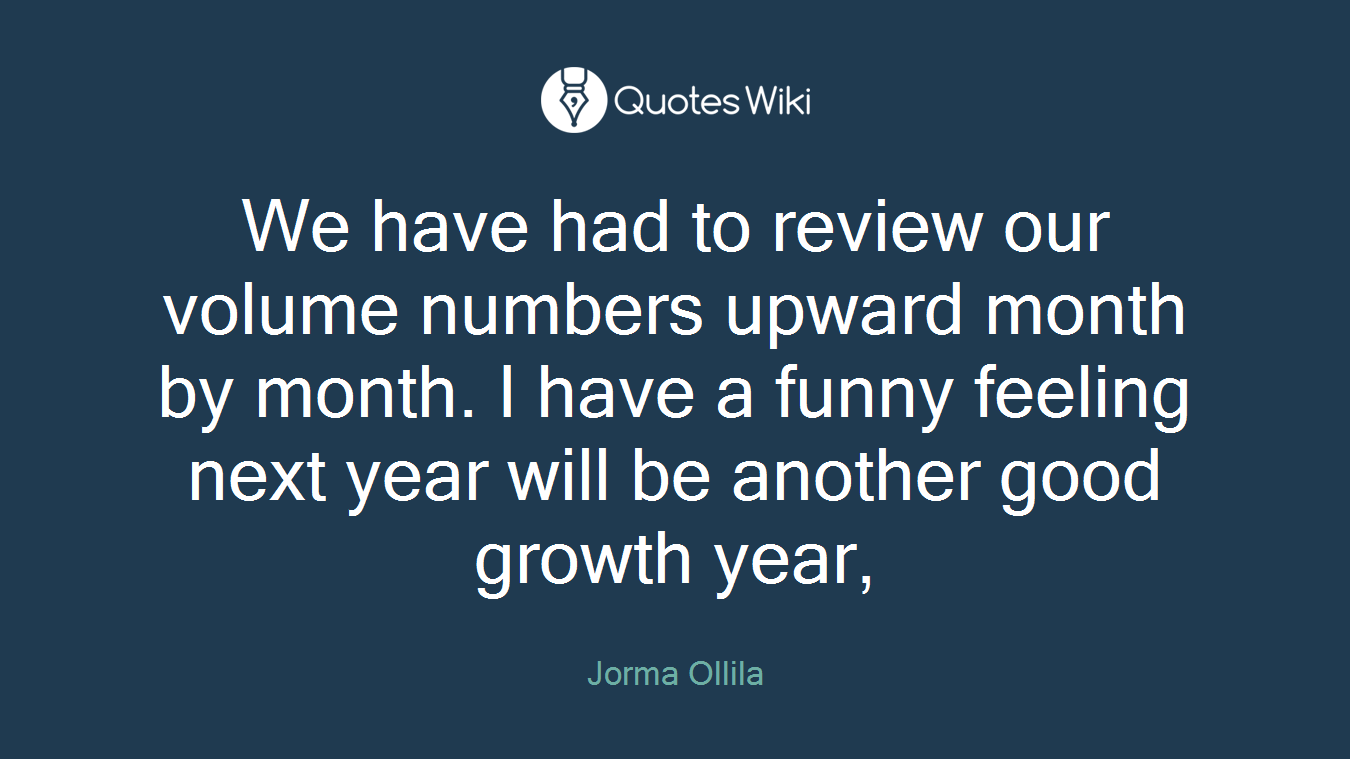 We have had to review our volume numbers upward month by month. I have a funny feeling next year will be another good growth year,