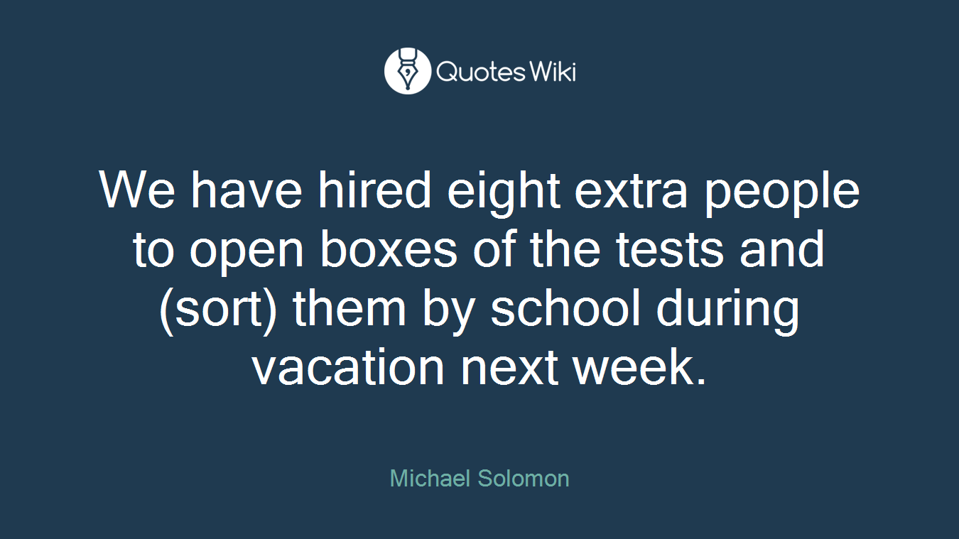 We have hired eight extra people to open boxes of the tests and (sort) them by school during vacation next week.