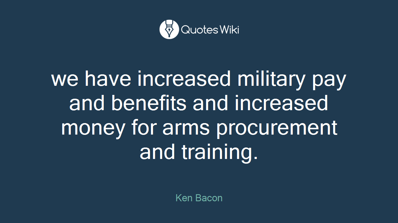 we have increased military pay and benefits and increased money for arms procurement and training.