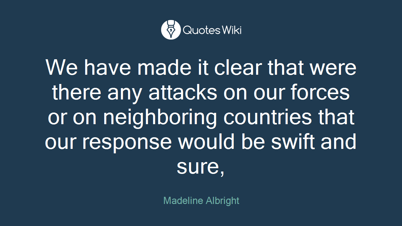 We have made it clear that were there any attacks on our forces or on neighboring countries that our response would be swift and sure,