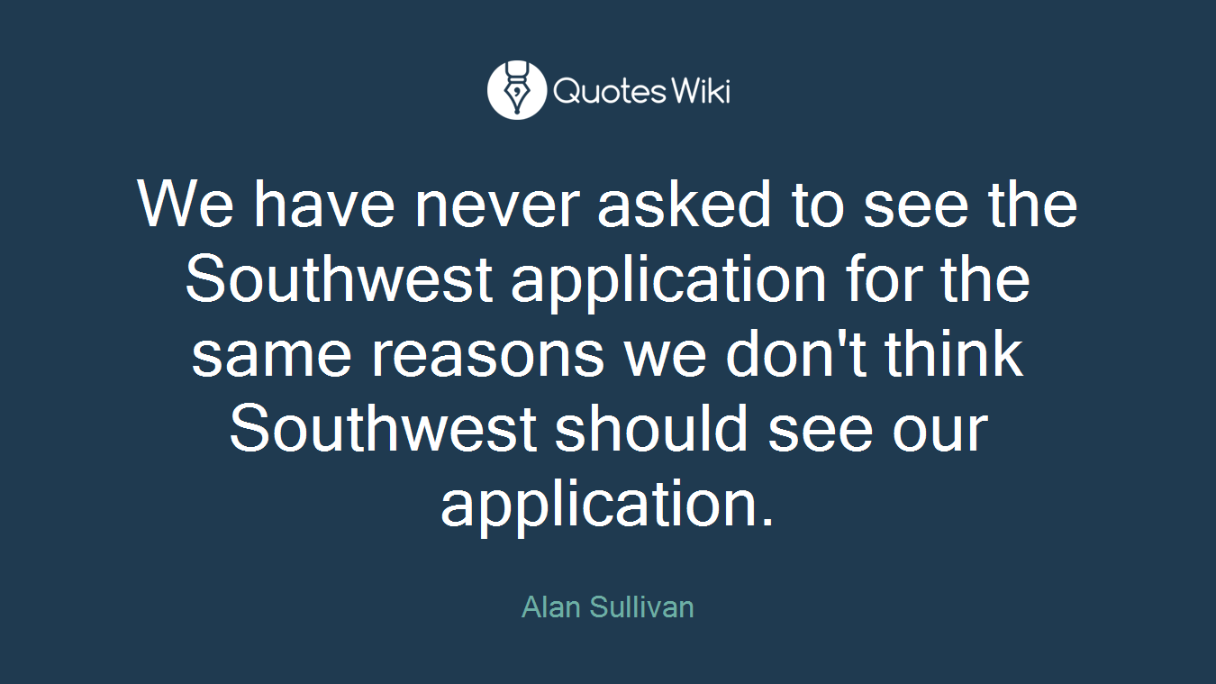 We have never asked to see the Southwest application for the same reasons we don't think Southwest should see our application.